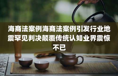 海商法案例海商法案例引发行业地震罕见判决颠覆传统认知业界震惊不已