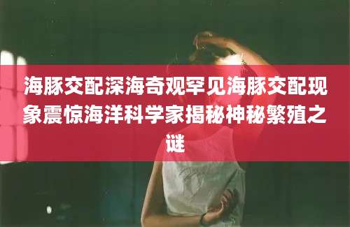 海豚交配深海奇观罕见海豚交配现象震惊海洋科学家揭秘神秘繁殖之谜