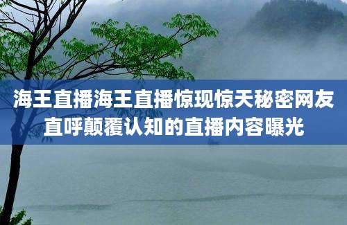 海王直播海王直播惊现惊天秘密网友直呼颠覆认知的直播内容曝光