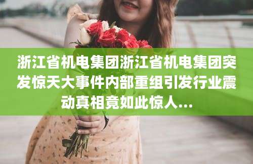 浙江省机电集团浙江省机电集团突发惊天大事件内部重组引发行业震动真相竟如此惊人...