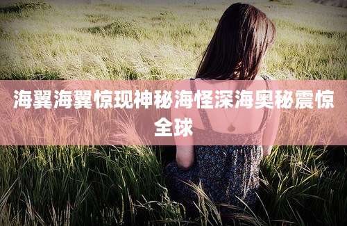 海翼海翼惊现神秘海怪深海奥秘震惊全球