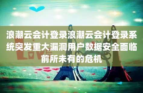 浪潮云会计登录浪潮云会计登录系统突发重大漏洞用户数据安全面临前所未有的危机