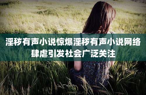 淫秽有声小说惊爆淫秽有声小说网络肆虐引发社会广泛关注