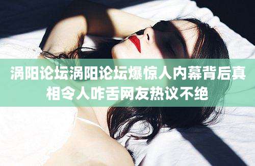 涡阳论坛涡阳论坛爆惊人内幕背后真相令人咋舌网友热议不绝
