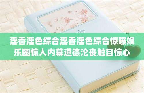 淫香淫色综合淫香淫色综合惊曝娱乐圈惊人内幕道德沦丧触目惊心