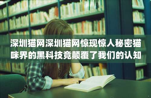 深圳猫网深圳猫网惊现惊人秘密猫咪界的黑科技竟颠覆了我们的认知