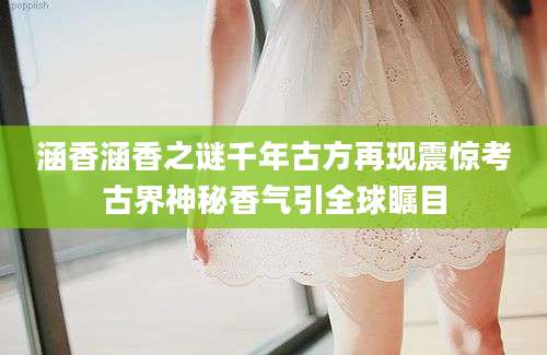涵香涵香之谜千年古方再现震惊考古界神秘香气引全球瞩目