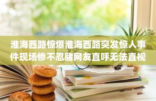 淮海西路惊爆淮海西路突发惊人事件现场惨不忍睹网友直呼无法直视