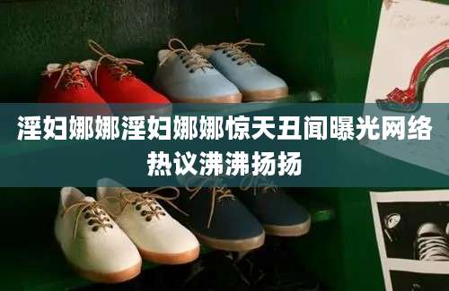 淫妇娜娜淫妇娜娜惊天丑闻曝光网络热议沸沸扬扬