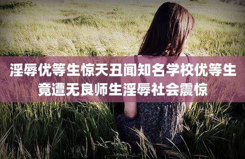 淫辱优等生惊天丑闻知名学校优等生竟遭无良师生淫辱社会震惊