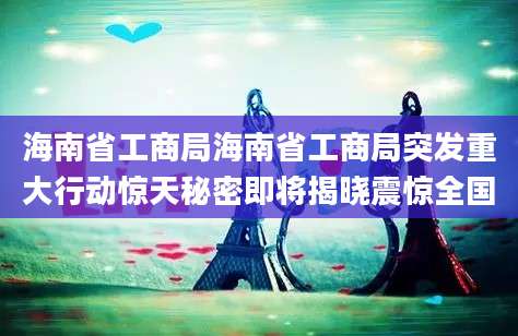 海南省工商局海南省工商局突发重大行动惊天秘密即将揭晓震惊全国
