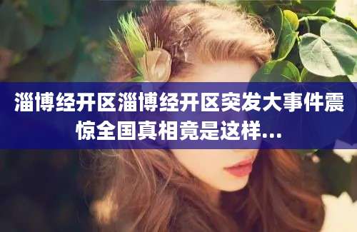 淄博经开区淄博经开区突发大事件震惊全国真相竟是这样...
