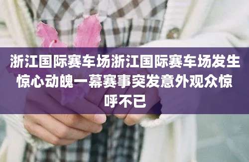 浙江国际赛车场浙江国际赛车场发生惊心动魄一幕赛事突发意外观众惊呼不已