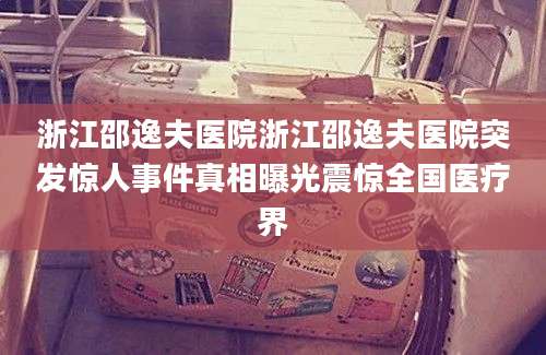 浙江邵逸夫医院浙江邵逸夫医院突发惊人事件真相曝光震惊全国医疗界