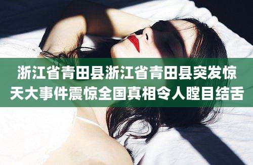 浙江省青田县浙江省青田县突发惊天大事件震惊全国真相令人瞠目结舌