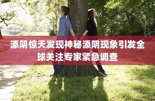 添阴惊天发现神秘添阴现象引发全球关注专家紧急调查