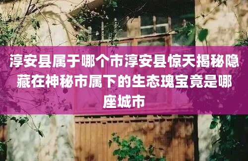 淳安县属于哪个市淳安县惊天揭秘隐藏在神秘市属下的生态瑰宝竟是哪座城市