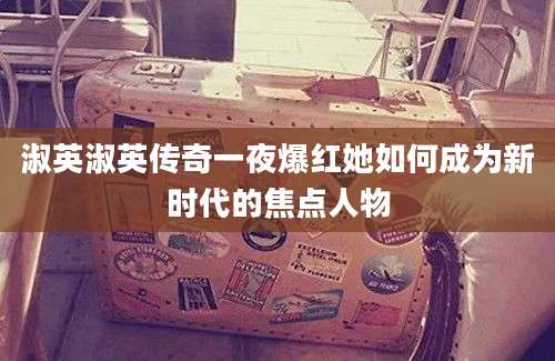 淑英淑英传奇一夜爆红她如何成为新时代的焦点人物