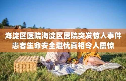 海淀区医院海淀区医院突发惊人事件患者生命安全堪忧真相令人震惊