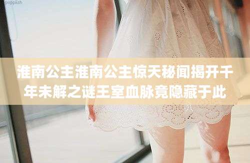 淮南公主淮南公主惊天秘闻揭开千年未解之谜王室血脉竟隐藏于此