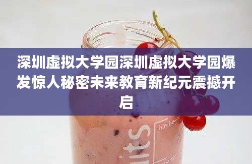 深圳虚拟大学园深圳虚拟大学园爆发惊人秘密未来教育新纪元震撼开启