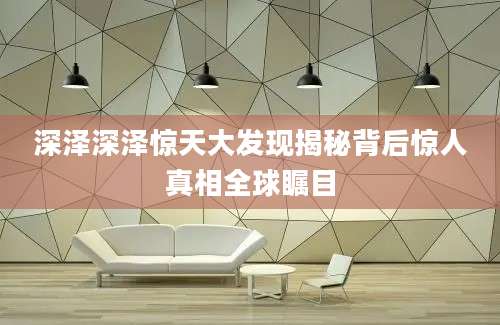 深泽深泽惊天大发现揭秘背后惊人真相全球瞩目