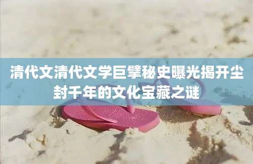清代文清代文学巨擘秘史曝光揭开尘封千年的文化宝藏之谜
