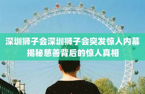 深圳狮子会深圳狮子会突发惊人内幕揭秘慈善背后的惊人真相