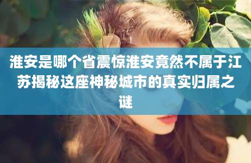 淮安是哪个省震惊淮安竟然不属于江苏揭秘这座神秘城市的真实归属之谜