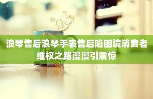 浪琴售后浪琴手表售后陷困境消费者维权之路漫漫引震惊