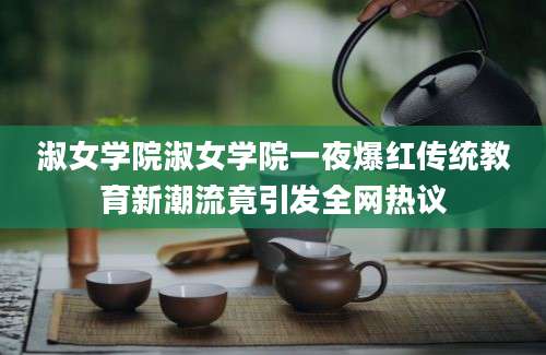 淑女学院淑女学院一夜爆红传统教育新潮流竟引发全网热议