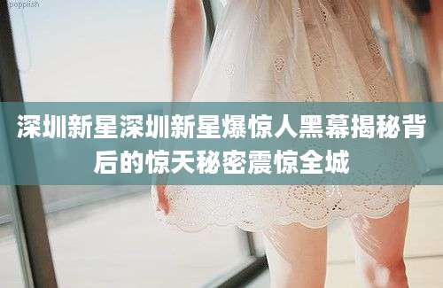 深圳新星深圳新星爆惊人黑幕揭秘背后的惊天秘密震惊全城