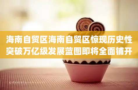 海南自贸区海南自贸区惊现历史性突破万亿级发展蓝图即将全面铺开
