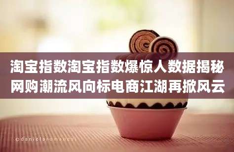 淘宝指数淘宝指数爆惊人数据揭秘网购潮流风向标电商江湖再掀风云