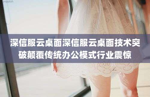 深信服云桌面深信服云桌面技术突破颠覆传统办公模式行业震惊
