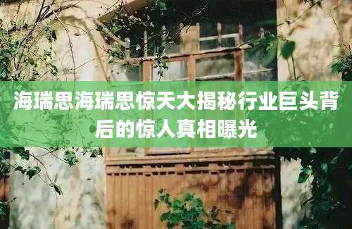 海瑞思海瑞思惊天大揭秘行业巨头背后的惊人真相曝光