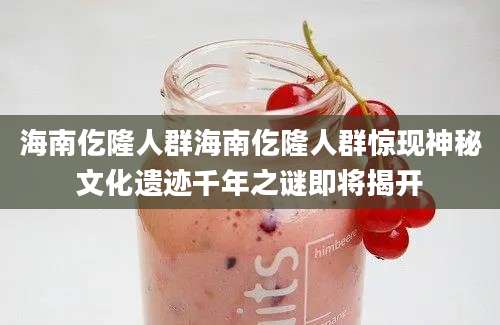 海南仡隆人群海南仡隆人群惊现神秘文化遗迹千年之谜即将揭开