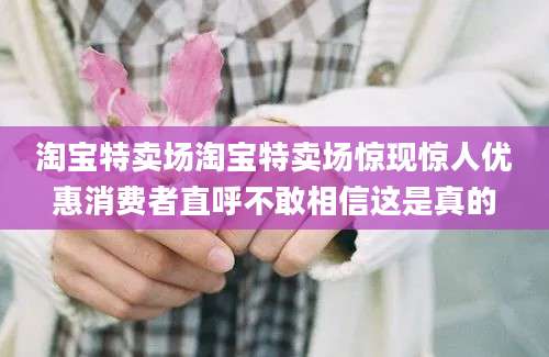 淘宝特卖场淘宝特卖场惊现惊人优惠消费者直呼不敢相信这是真的
