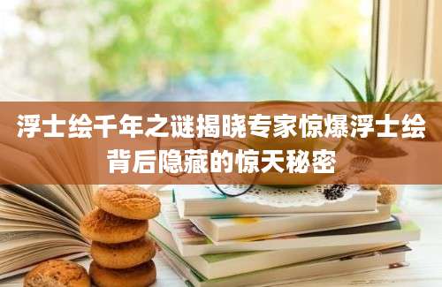 浮士绘千年之谜揭晓专家惊爆浮士绘背后隐藏的惊天秘密