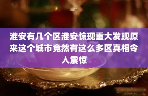 淮安有几个区淮安惊现重大发现原来这个城市竟然有这么多区真相令人震惊