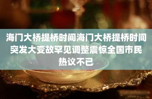 海门大桥提桥时间海门大桥提桥时间突发大变故罕见调整震惊全国市民热议不已