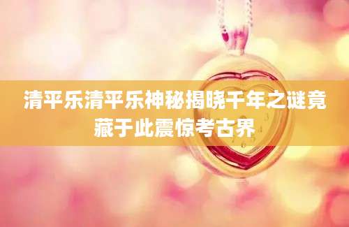 清平乐清平乐神秘揭晓千年之谜竟藏于此震惊考古界