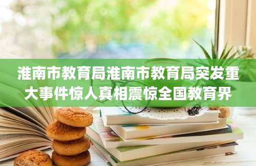 淮南市教育局淮南市教育局突发重大事件惊人真相震惊全国教育界