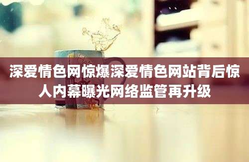 深爱情色网惊爆深爱情色网站背后惊人内幕曝光网络监管再升级
