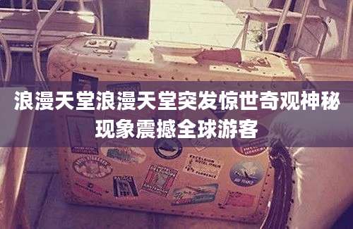 浪漫天堂浪漫天堂突发惊世奇观神秘现象震撼全球游客