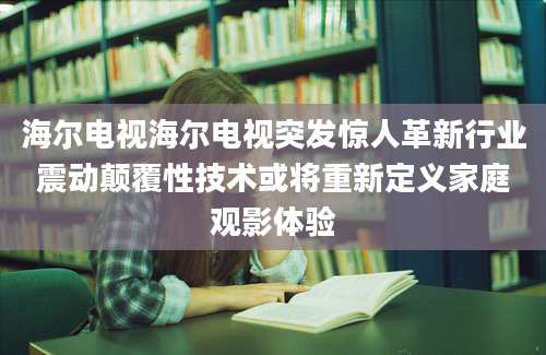 海尔电视海尔电视突发惊人革新行业震动颠覆性技术或将重新定义家庭观影体验