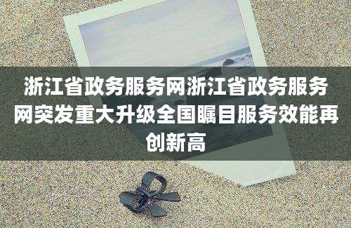 浙江省政务服务网浙江省政务服务网突发重大升级全国瞩目服务效能再创新高