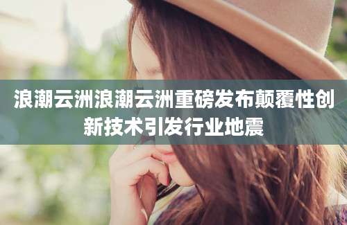 浪潮云洲浪潮云洲重磅发布颠覆性创新技术引发行业地震