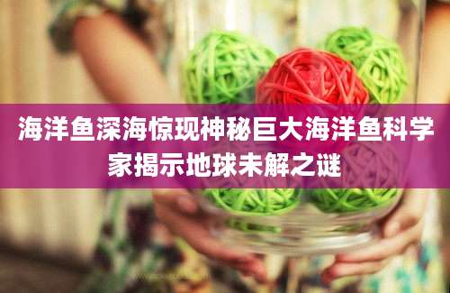 海洋鱼深海惊现神秘巨大海洋鱼科学家揭示地球未解之谜