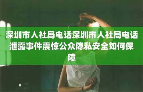 深圳市人社局电话深圳市人社局电话泄露事件震惊公众隐私安全如何保障